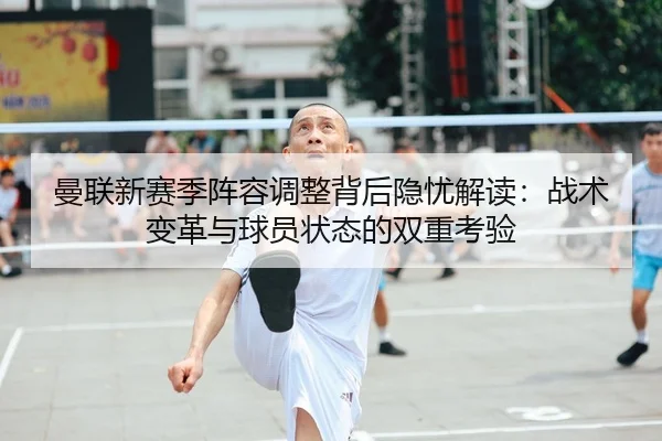 曼联新赛季阵容调整背后隐忧解读：战术变革与球员状态的双重考验